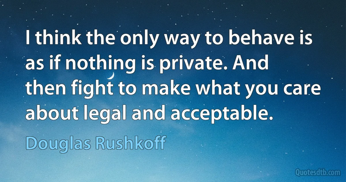 I think the only way to behave is as if nothing is private. And then fight to make what you care about legal and acceptable. (Douglas Rushkoff)