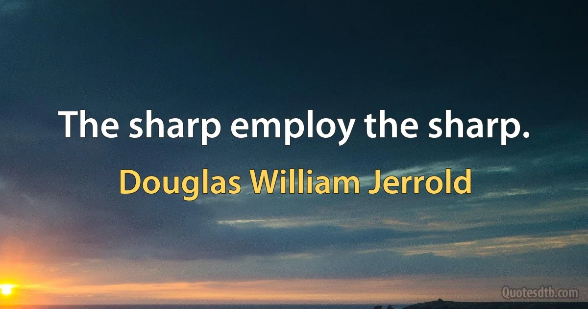 The sharp employ the sharp. (Douglas William Jerrold)