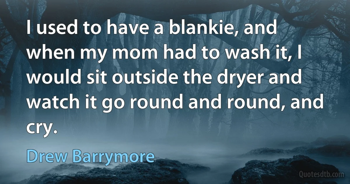 I used to have a blankie, and when my mom had to wash it, I would sit outside the dryer and watch it go round and round, and cry. (Drew Barrymore)