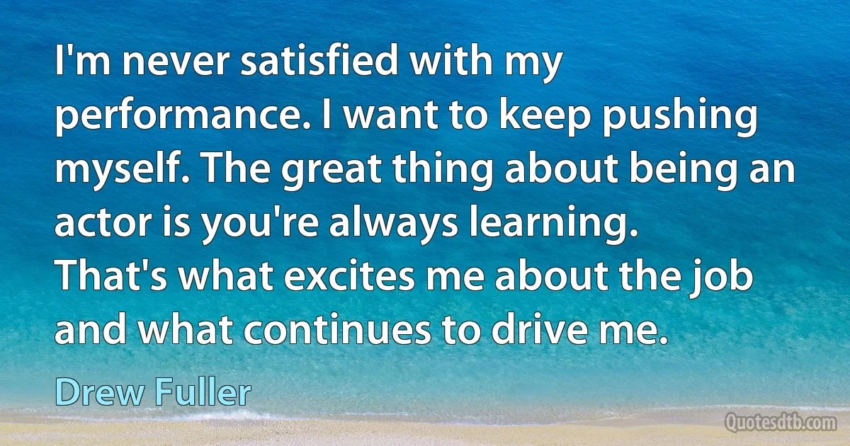 I'm never satisfied with my performance. I want to keep pushing myself. The great thing about being an actor is you're always learning. That's what excites me about the job and what continues to drive me. (Drew Fuller)