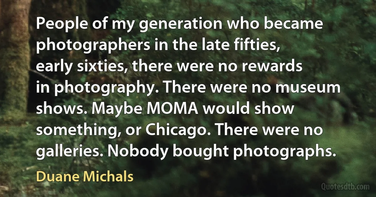 People of my generation who became photographers in the late fifties, early sixties, there were no rewards in photography. There were no museum shows. Maybe MOMA would show something, or Chicago. There were no galleries. Nobody bought photographs. (Duane Michals)