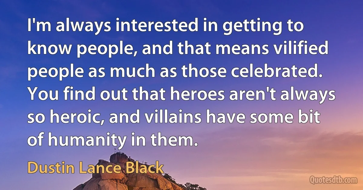 I'm always interested in getting to know people, and that means vilified people as much as those celebrated. You find out that heroes aren't always so heroic, and villains have some bit of humanity in them. (Dustin Lance Black)