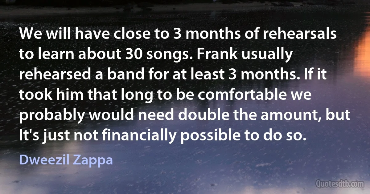 We will have close to 3 months of rehearsals to learn about 30 songs. Frank usually rehearsed a band for at least 3 months. If it took him that long to be comfortable we probably would need double the amount, but It's just not financially possible to do so. (Dweezil Zappa)