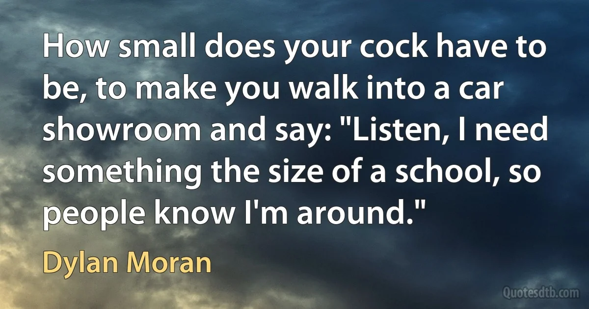 How small does your cock have to be, to make you walk into a car showroom and say: "Listen, I need something the size of a school, so people know I'm around." (Dylan Moran)