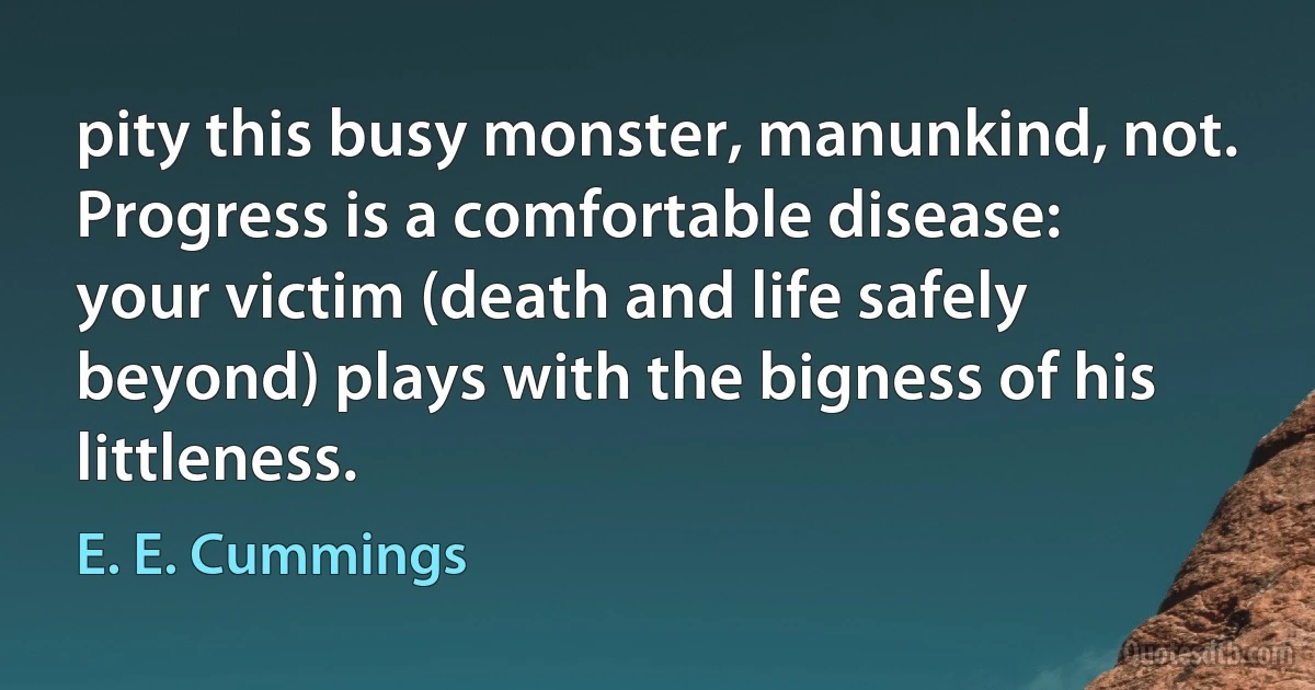 pity this busy monster, manunkind, not. Progress is a comfortable disease:
your victim (death and life safely beyond) plays with the bigness of his littleness. (E. E. Cummings)