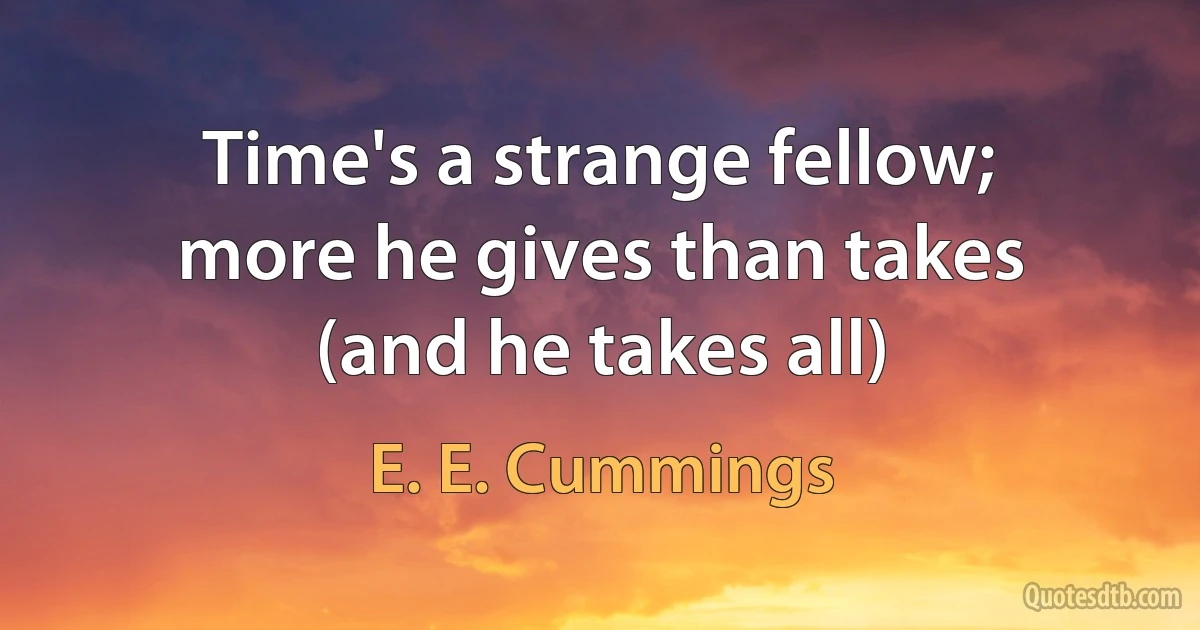 Time's a strange fellow;
more he gives than takes
(and he takes all) (E. E. Cummings)