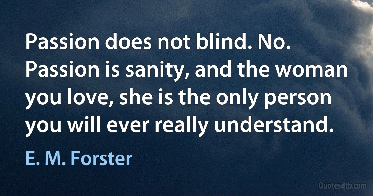 Passion does not blind. No. Passion is sanity, and the woman you love, she is the only person you will ever really understand. (E. M. Forster)