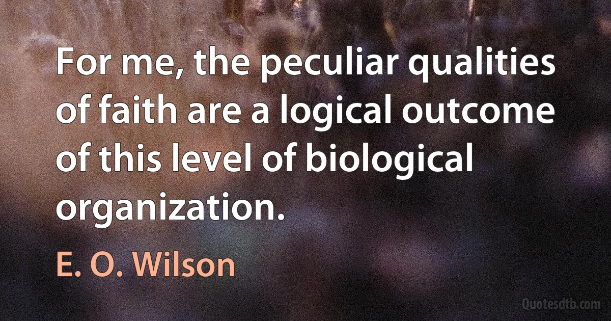 For me, the peculiar qualities of faith are a logical outcome of this level of biological organization. (E. O. Wilson)