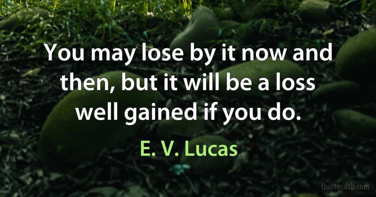 You may lose by it now and then, but it will be a loss well gained if you do. (E. V. Lucas)