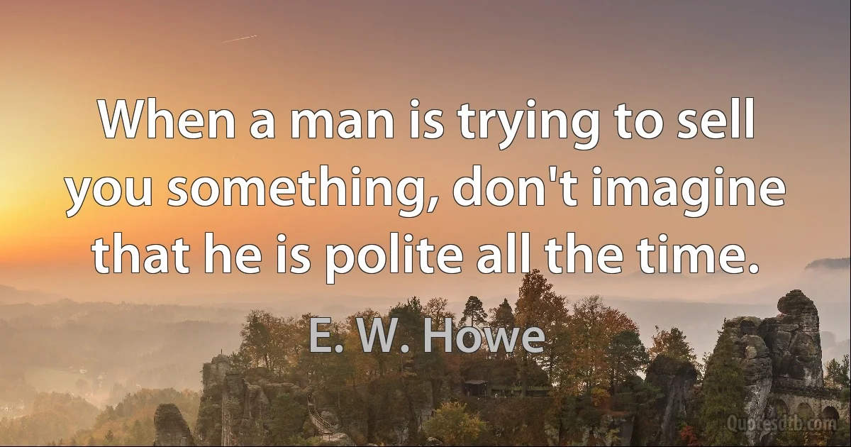 When a man is trying to sell you something, don't imagine that he is polite all the time. (E. W. Howe)