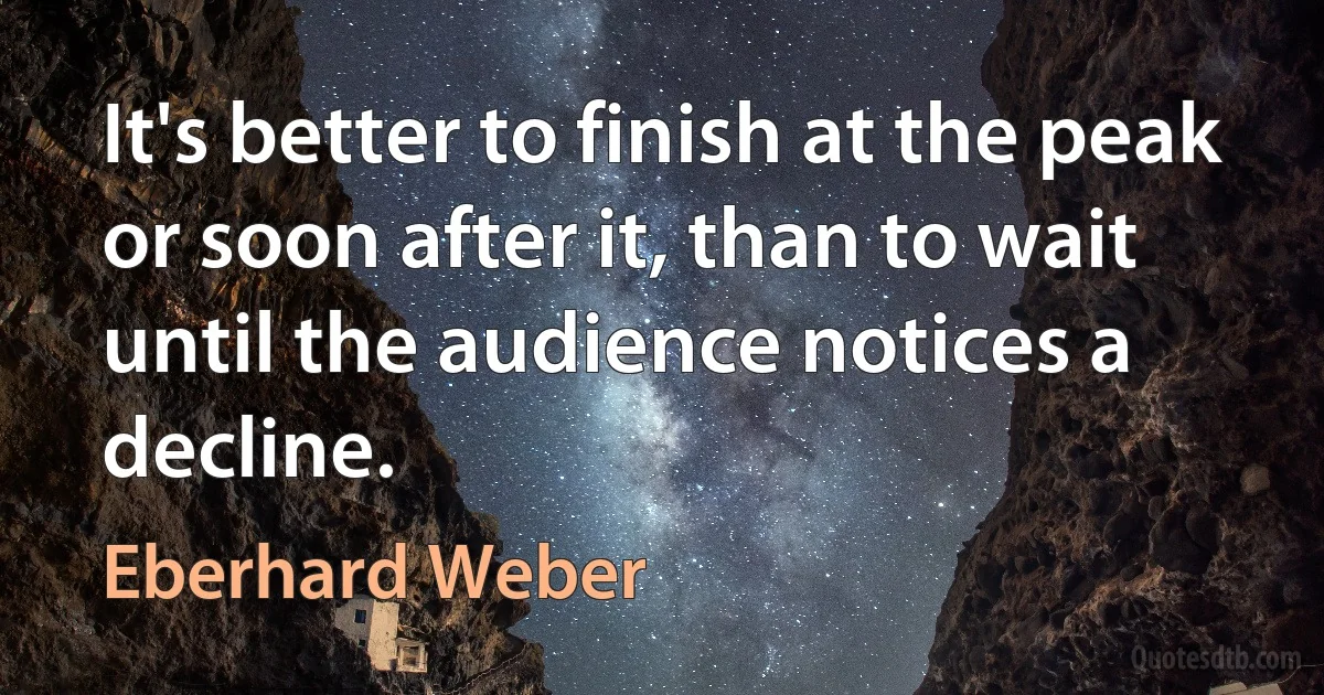 It's better to finish at the peak or soon after it, than to wait until the audience notices a decline. (Eberhard Weber)