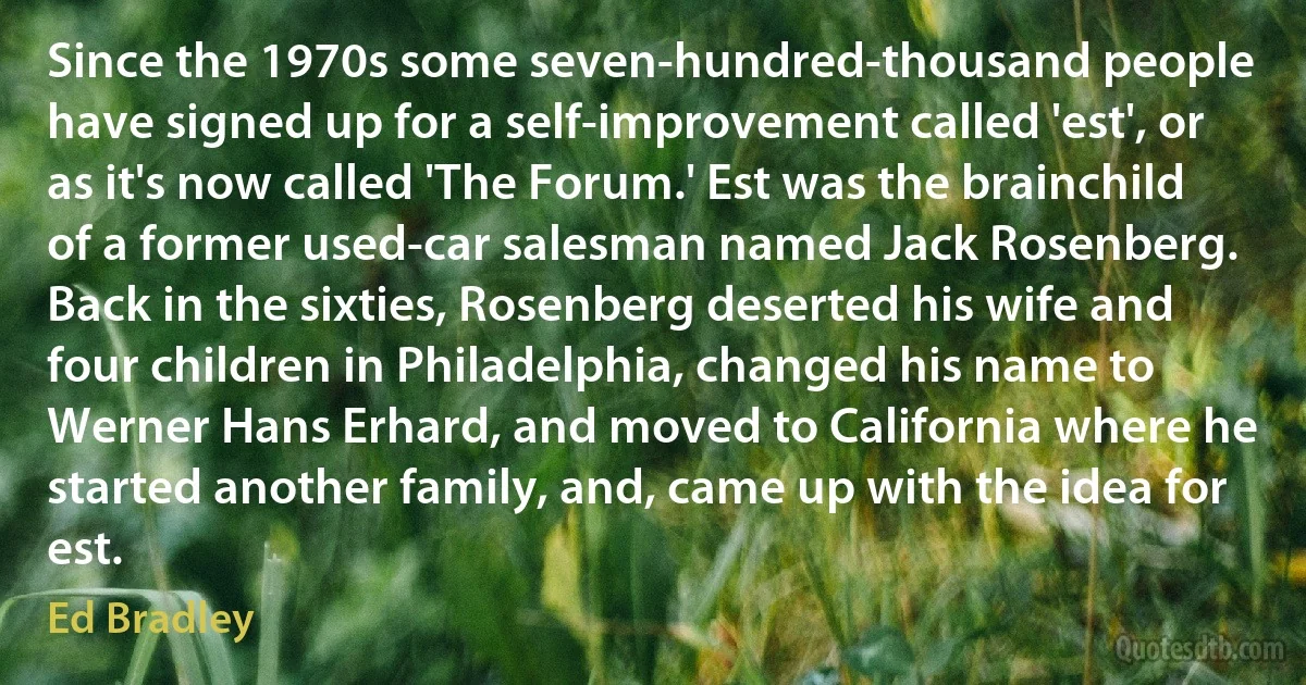 Since the 1970s some seven-hundred-thousand people have signed up for a self-improvement called 'est', or as it's now called 'The Forum.' Est was the brainchild of a former used-car salesman named Jack Rosenberg. Back in the sixties, Rosenberg deserted his wife and four children in Philadelphia, changed his name to Werner Hans Erhard, and moved to California where he started another family, and, came up with the idea for est. (Ed Bradley)