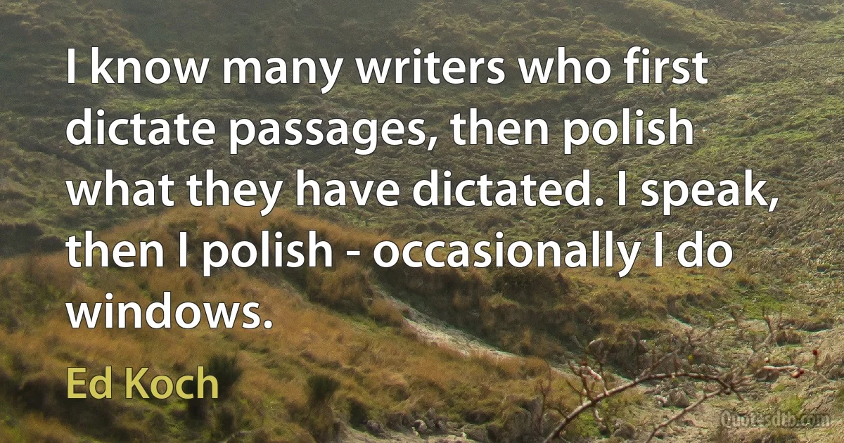 I know many writers who first dictate passages, then polish what they have dictated. I speak, then I polish - occasionally I do windows. (Ed Koch)