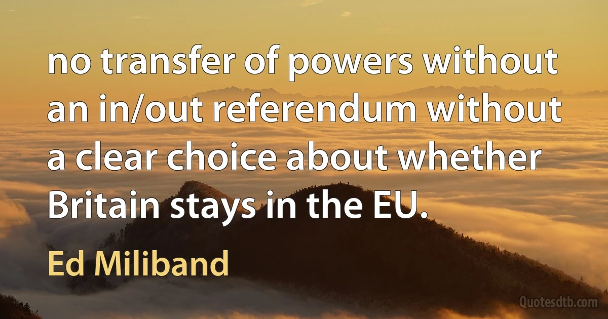 no transfer of powers without an in/out referendum without a clear choice about whether Britain stays in the EU. (Ed Miliband)