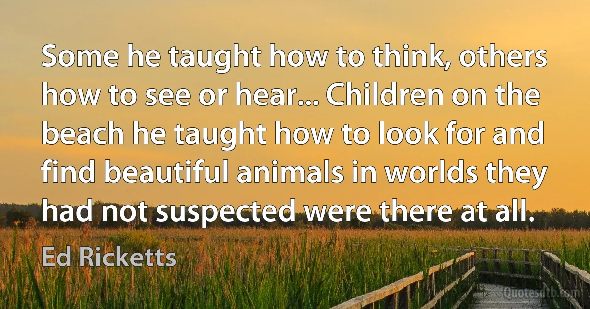 Some he taught how to think, others how to see or hear... Children on the beach he taught how to look for and find beautiful animals in worlds they had not suspected were there at all. (Ed Ricketts)