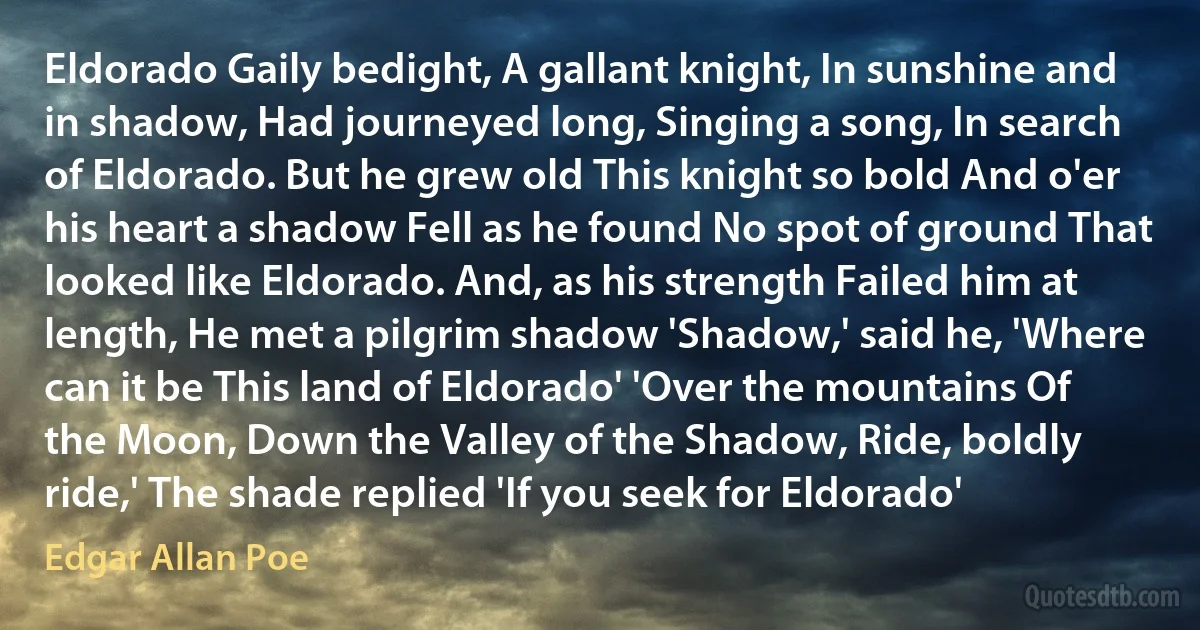 Eldorado Gaily bedight, A gallant knight, In sunshine and in shadow, Had journeyed long, Singing a song, In search of Eldorado. But he grew old This knight so bold And o'er his heart a shadow Fell as he found No spot of ground That looked like Eldorado. And, as his strength Failed him at length, He met a pilgrim shadow 'Shadow,' said he, 'Where can it be This land of Eldorado' 'Over the mountains Of the Moon, Down the Valley of the Shadow, Ride, boldly ride,' The shade replied 'If you seek for Eldorado' (Edgar Allan Poe)