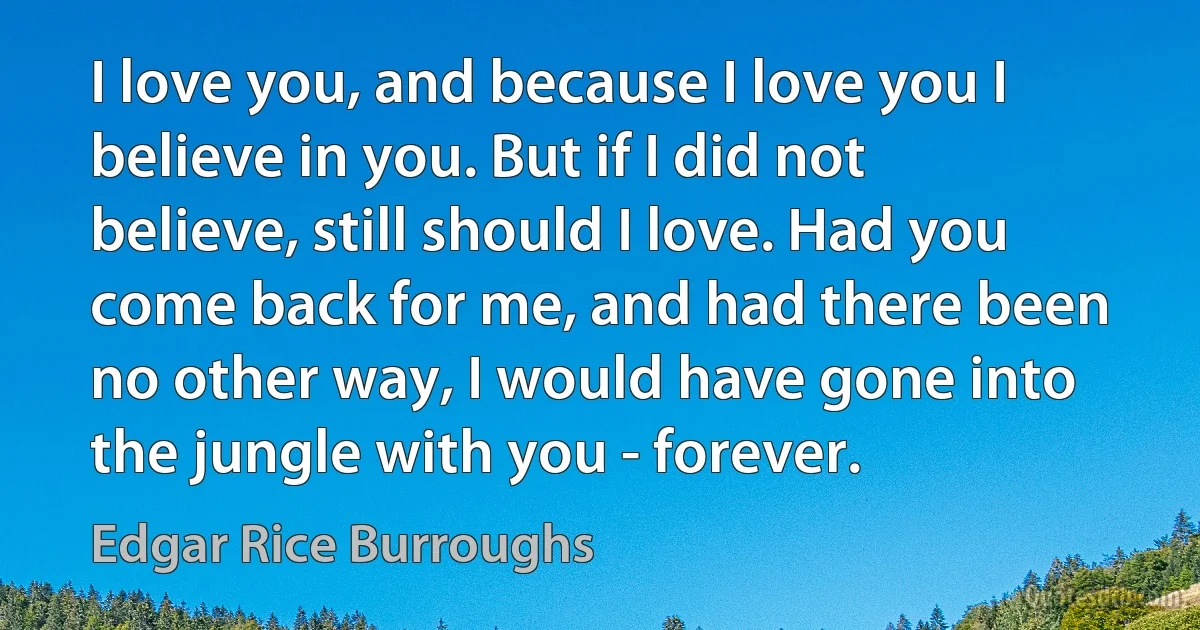 I love you, and because I love you I believe in you. But if I did not believe, still should I love. Had you come back for me, and had there been no other way, I would have gone into the jungle with you - forever. (Edgar Rice Burroughs)