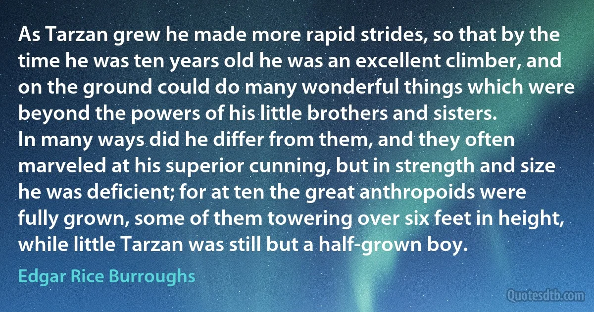 As Tarzan grew he made more rapid strides, so that by the time he was ten years old he was an excellent climber, and on the ground could do many wonderful things which were beyond the powers of his little brothers and sisters.
In many ways did he differ from them, and they often marveled at his superior cunning, but in strength and size he was deficient; for at ten the great anthropoids were fully grown, some of them towering over six feet in height, while little Tarzan was still but a half-grown boy. (Edgar Rice Burroughs)