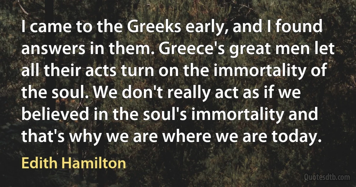 I came to the Greeks early, and I found answers in them. Greece's great men let all their acts turn on the immortality of the soul. We don't really act as if we believed in the soul's immortality and that's why we are where we are today. (Edith Hamilton)