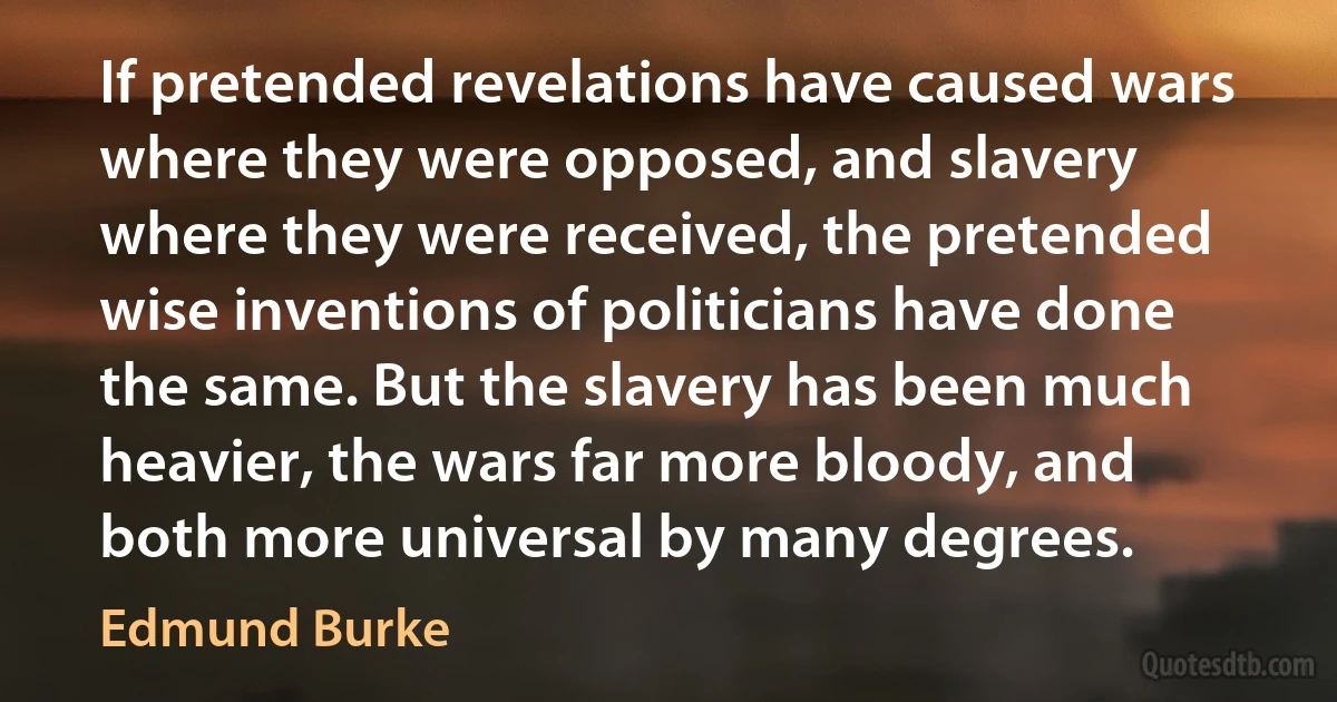 If pretended revelations have caused wars where they were opposed, and slavery where they were received, the pretended wise inventions of politicians have done the same. But the slavery has been much heavier, the wars far more bloody, and both more universal by many degrees. (Edmund Burke)