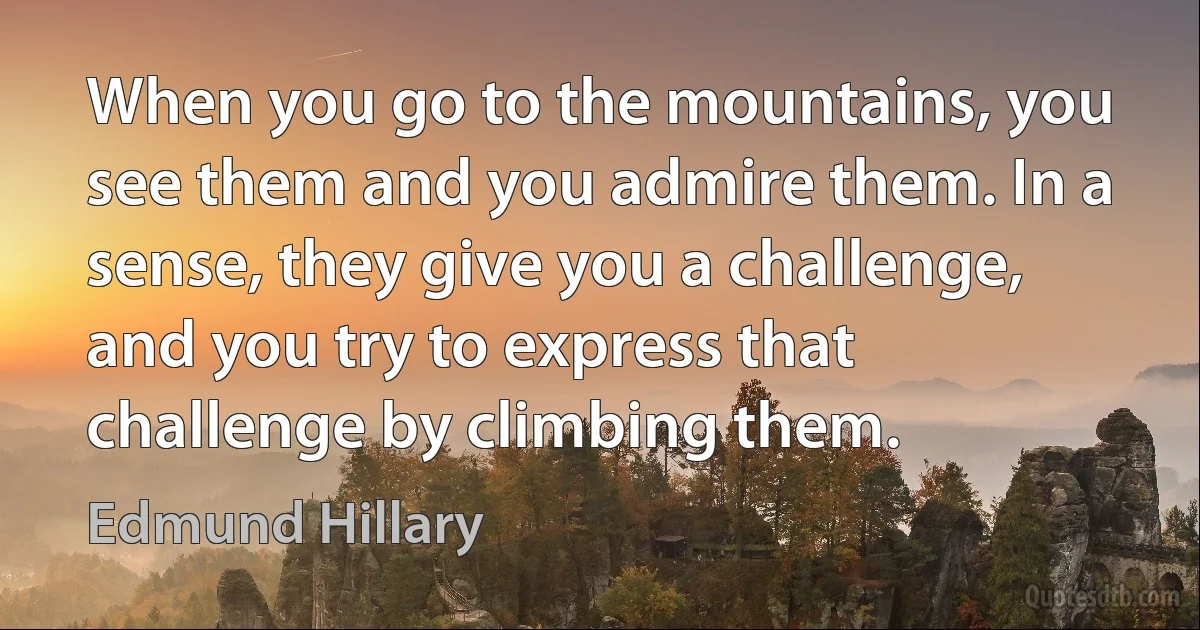 When you go to the mountains, you see them and you admire them. In a sense, they give you a challenge, and you try to express that challenge by climbing them. (Edmund Hillary)