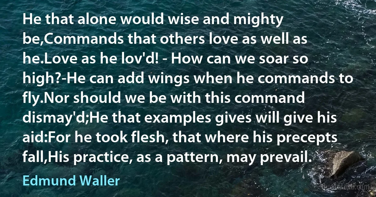 He that alone would wise and mighty be,Commands that others love as well as he.Love as he lov'd! - How can we soar so high?-He can add wings when he commands to fly.Nor should we be with this command dismay'd;He that examples gives will give his aid:For he took flesh, that where his precepts fall,His practice, as a pattern, may prevail. (Edmund Waller)