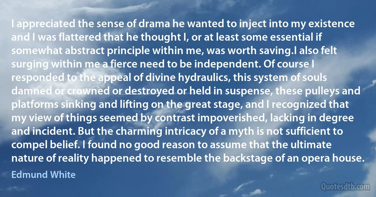 I appreciated the sense of drama he wanted to inject into my existence and I was flattered that he thought I, or at least some essential if somewhat abstract principle within me, was worth saving.I also felt surging within me a fierce need to be independent. Of course I responded to the appeal of divine hydraulics, this system of souls damned or crowned or destroyed or held in suspense, these pulleys and platforms sinking and lifting on the great stage, and I recognized that my view of things seemed by contrast impoverished, lacking in degree and incident. But the charming intricacy of a myth is not sufficient to compel belief. I found no good reason to assume that the ultimate nature of reality happened to resemble the backstage of an opera house. (Edmund White)