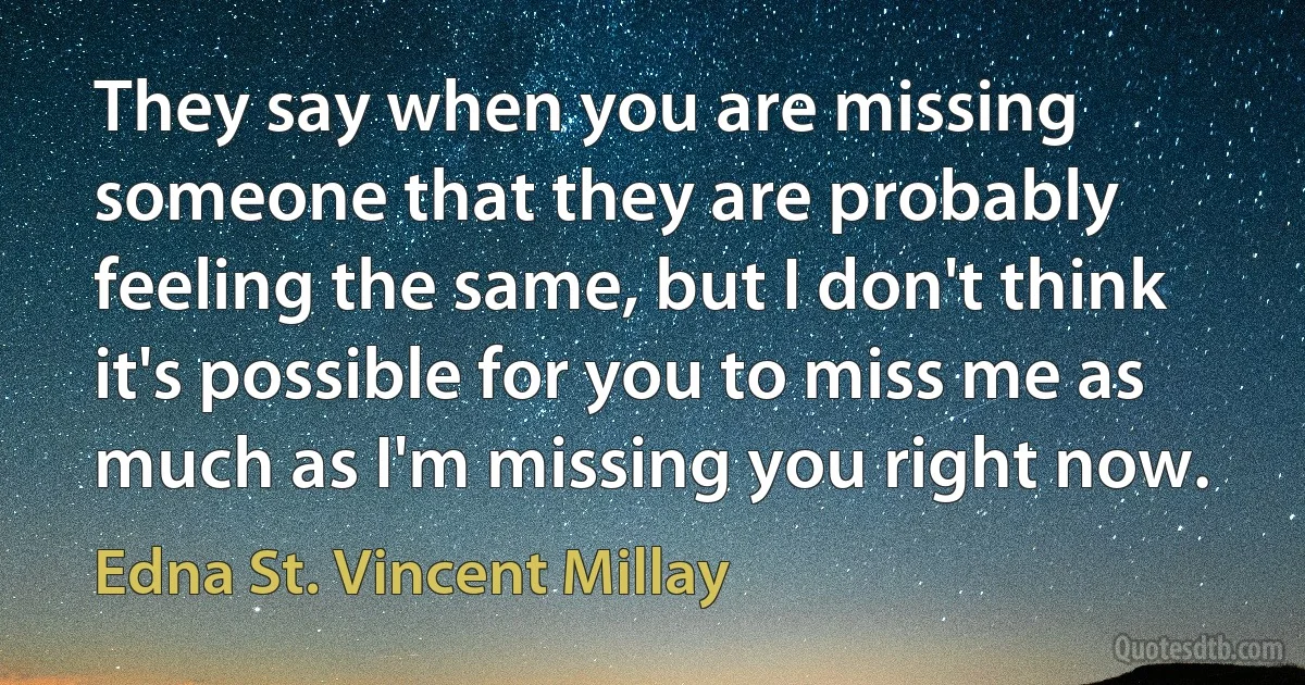 They say when you are missing someone that they are probably feeling the same, but I don't think it's possible for you to miss me as much as I'm missing you right now. (Edna St. Vincent Millay)