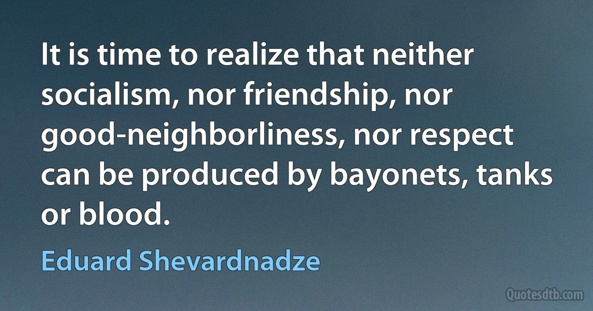 It is time to realize that neither socialism, nor friendship, nor good-neighborliness, nor respect can be produced by bayonets, tanks or blood. (Eduard Shevardnadze)