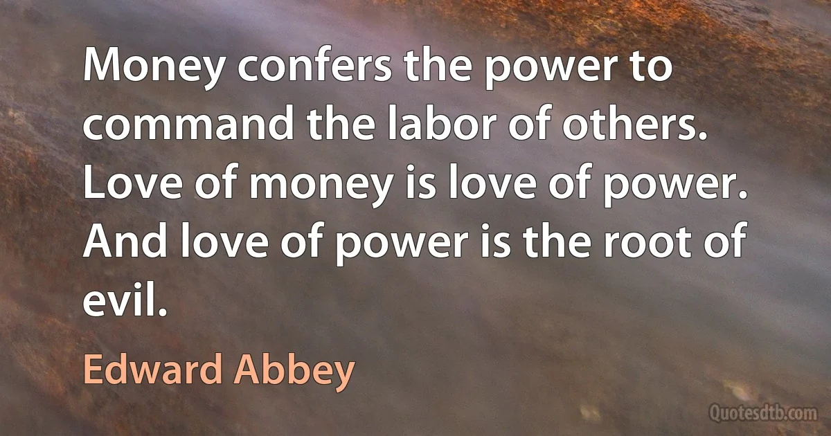 Money confers the power to command the labor of others. Love of money is love of power. And love of power is the root of evil. (Edward Abbey)