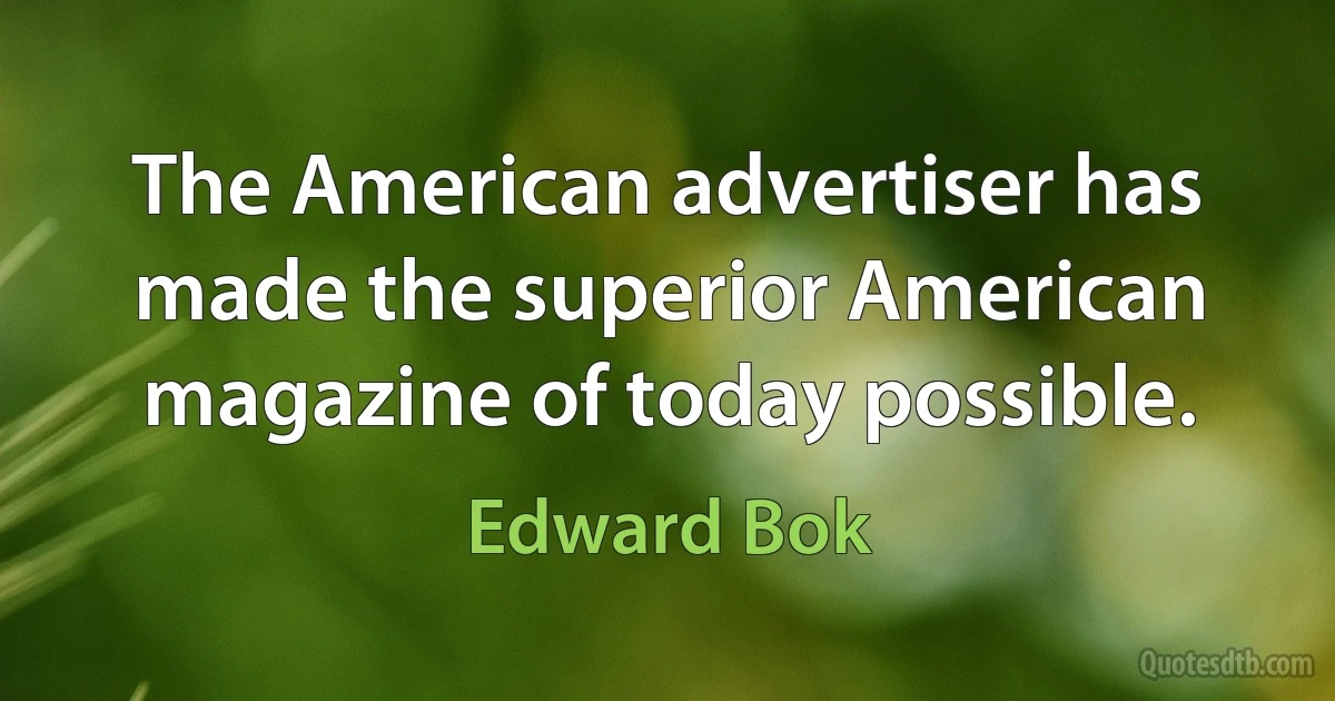 The American advertiser has made the superior American magazine of today possible. (Edward Bok)