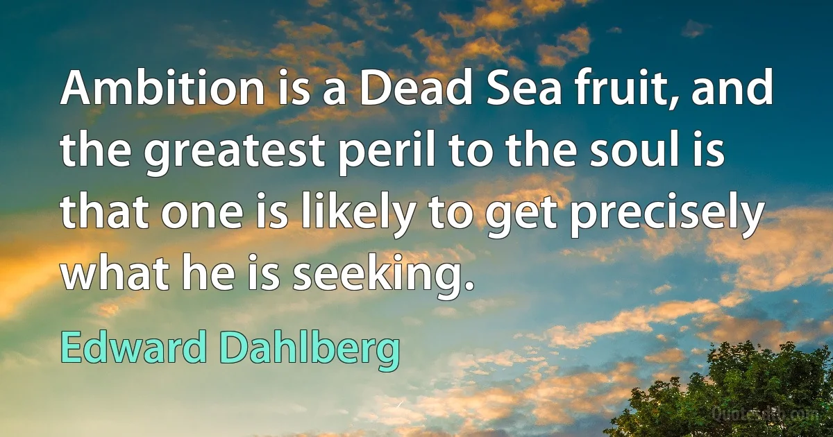 Ambition is a Dead Sea fruit, and the greatest peril to the soul is that one is likely to get precisely what he is seeking. (Edward Dahlberg)