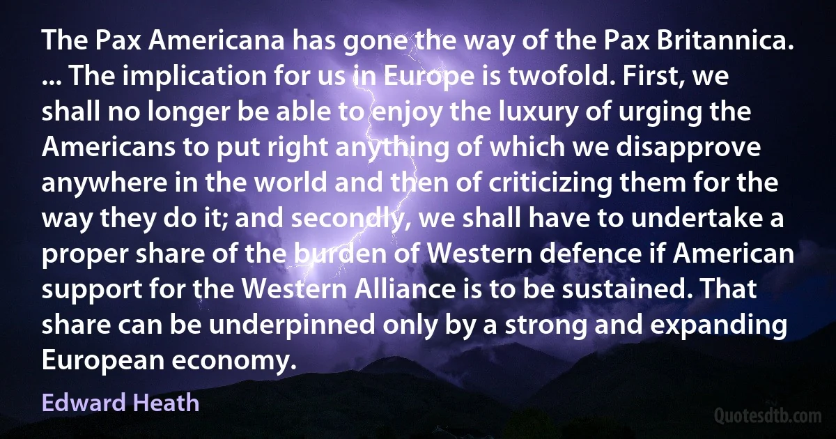 The Pax Americana has gone the way of the Pax Britannica. ... The implication for us in Europe is twofold. First, we shall no longer be able to enjoy the luxury of urging the Americans to put right anything of which we disapprove anywhere in the world and then of criticizing them for the way they do it; and secondly, we shall have to undertake a proper share of the burden of Western defence if American support for the Western Alliance is to be sustained. That share can be underpinned only by a strong and expanding European economy. (Edward Heath)