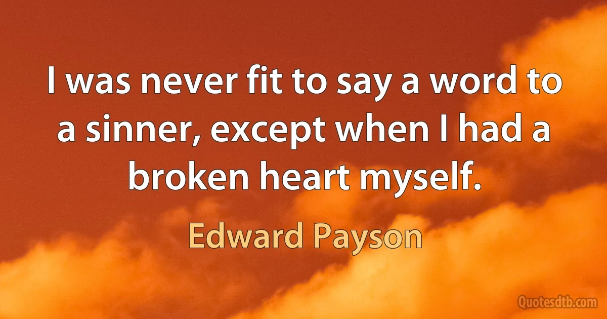 I was never fit to say a word to a sinner, except when I had a broken heart myself. (Edward Payson)