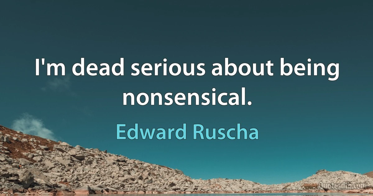 I'm dead serious about being nonsensical. (Edward Ruscha)