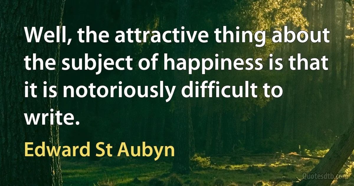 Well, the attractive thing about the subject of happiness is that it is notoriously difficult to write. (Edward St Aubyn)