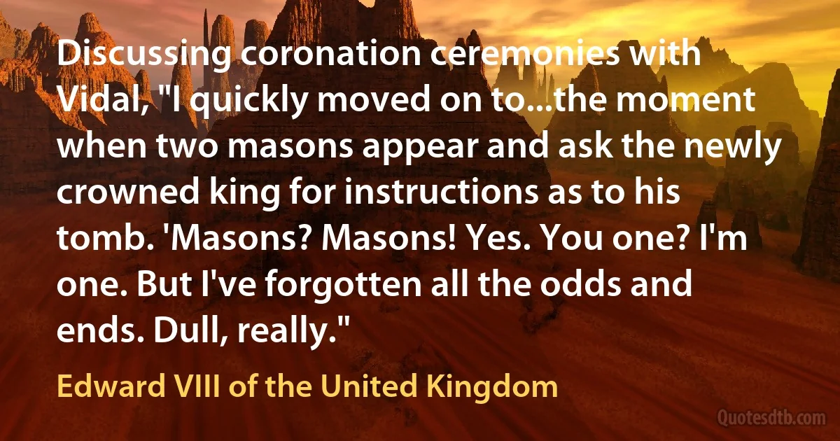 Discussing coronation ceremonies with Vidal, "I quickly moved on to...the moment when two masons appear and ask the newly crowned king for instructions as to his tomb. 'Masons? Masons! Yes. You one? I'm one. But I've forgotten all the odds and ends. Dull, really." (Edward VIII of the United Kingdom)