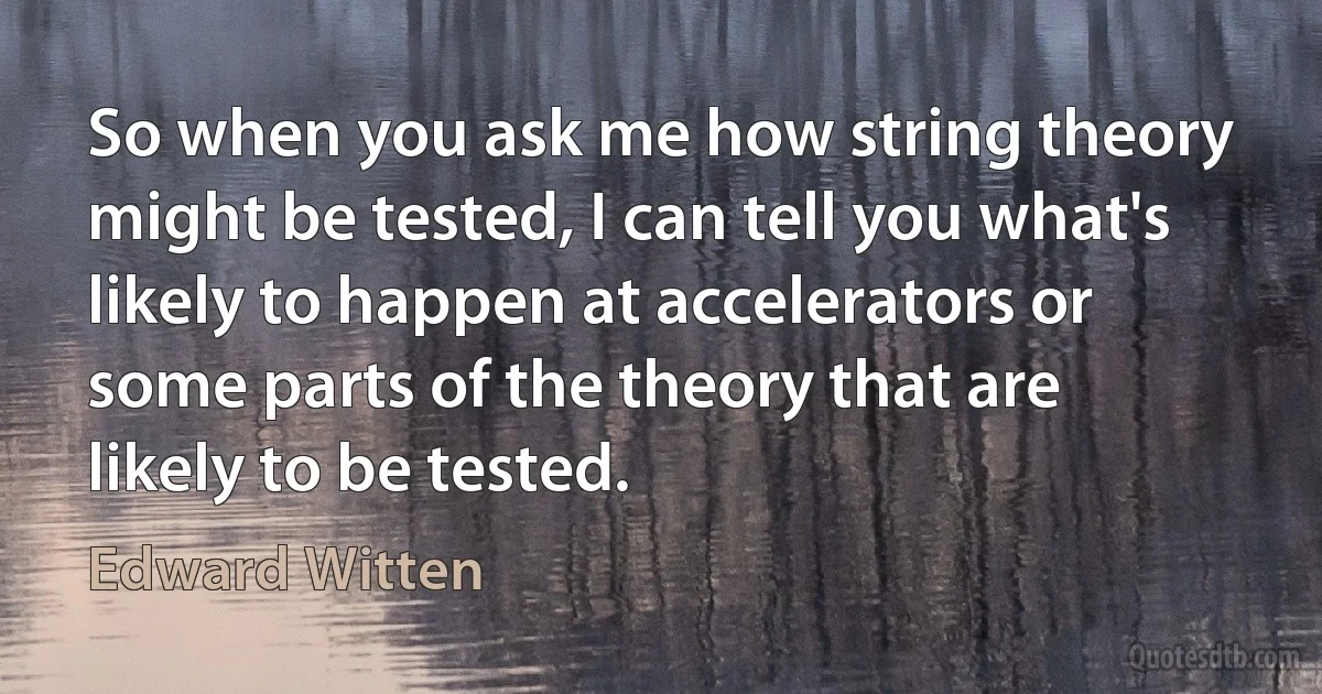 So when you ask me how string theory might be tested, I can tell you what's likely to happen at accelerators or some parts of the theory that are likely to be tested. (Edward Witten)