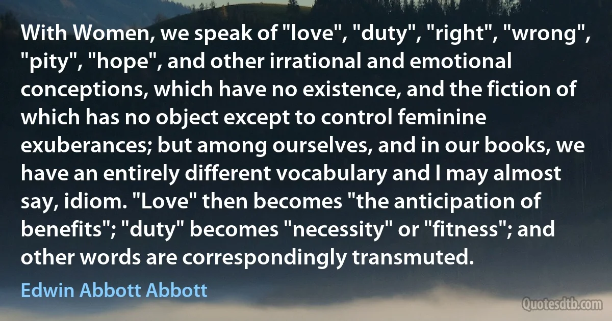 With Women, we speak of "love", "duty", "right", "wrong", "pity", "hope", and other irrational and emotional conceptions, which have no existence, and the fiction of which has no object except to control feminine exuberances; but among ourselves, and in our books, we have an entirely different vocabulary and I may almost say, idiom. "Love" then becomes "the anticipation of benefits"; "duty" becomes "necessity" or "fitness"; and other words are correspondingly transmuted. (Edwin Abbott Abbott)