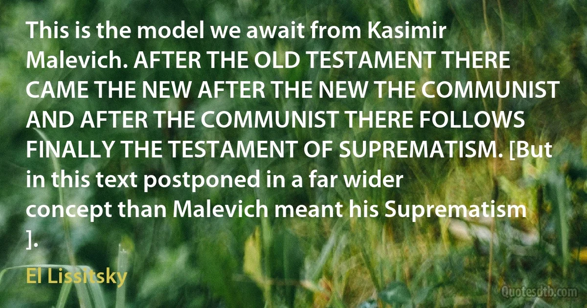 This is the model we await from Kasimir Malevich. AFTER THE OLD TESTAMENT THERE CAME THE NEW AFTER THE NEW THE COMMUNIST AND AFTER THE COMMUNIST THERE FOLLOWS FINALLY THE TESTAMENT OF SUPREMATISM. [But in this text postponed in a far wider concept than Malevich meant his Suprematism ]. (El Lissitsky)