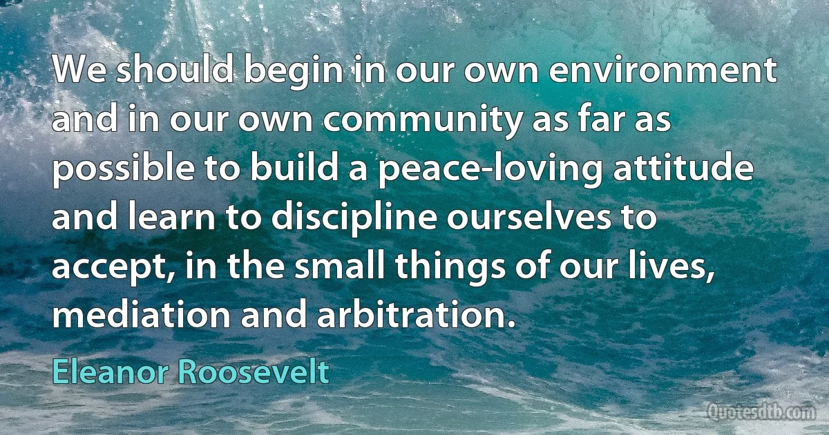 We should begin in our own environment and in our own community as far as possible to build a peace-loving attitude and learn to discipline ourselves to accept, in the small things of our lives, mediation and arbitration. (Eleanor Roosevelt)