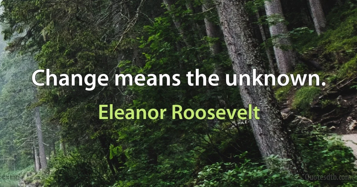 Change means the unknown. (Eleanor Roosevelt)