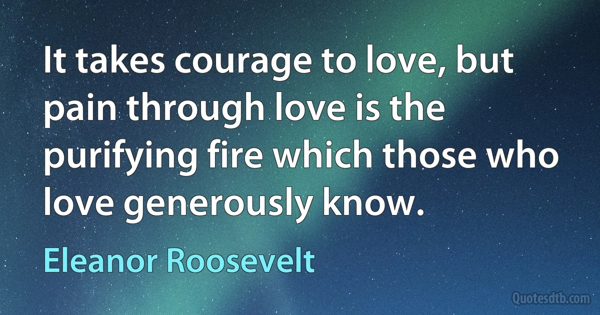 It takes courage to love, but pain through love is the purifying fire which those who love generously know. (Eleanor Roosevelt)