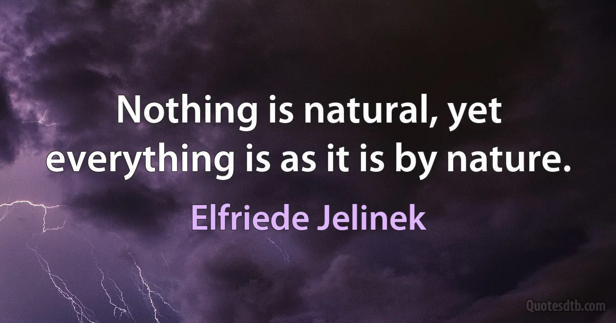 Nothing is natural, yet everything is as it is by nature. (Elfriede Jelinek)