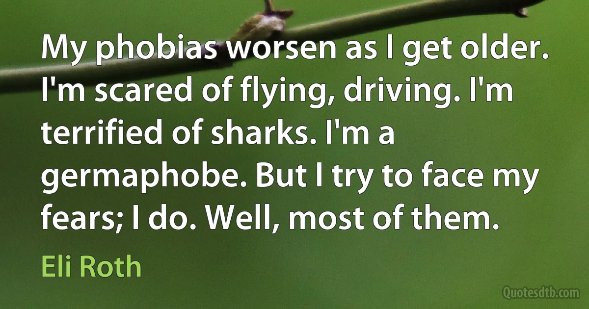 My phobias worsen as I get older. I'm scared of flying, driving. I'm terrified of sharks. I'm a germaphobe. But I try to face my fears; I do. Well, most of them. (Eli Roth)