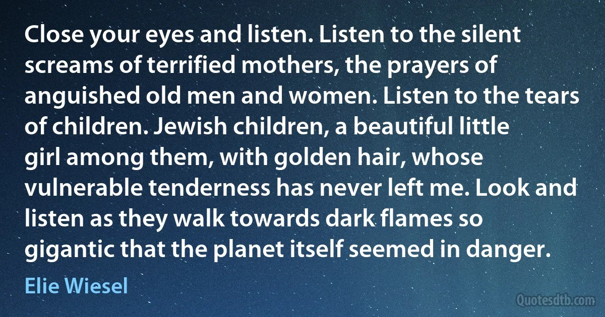 Close your eyes and listen. Listen to the silent screams of terrified mothers, the prayers of anguished old men and women. Listen to the tears of children. Jewish children, a beautiful little girl among them, with golden hair, whose vulnerable tenderness has never left me. Look and listen as they walk towards dark flames so gigantic that the planet itself seemed in danger. (Elie Wiesel)