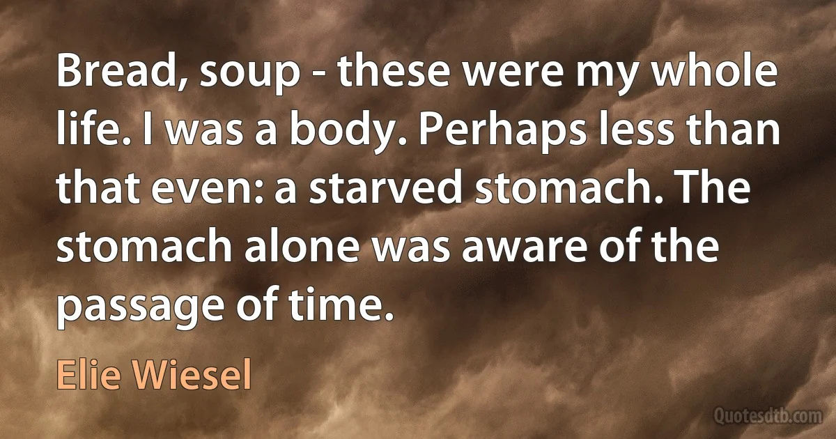 Bread, soup - these were my whole life. I was a body. Perhaps less than that even: a starved stomach. The stomach alone was aware of the passage of time. (Elie Wiesel)