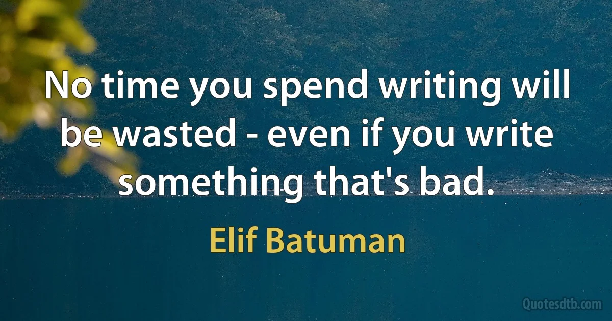 No time you spend writing will be wasted - even if you write something that's bad. (Elif Batuman)