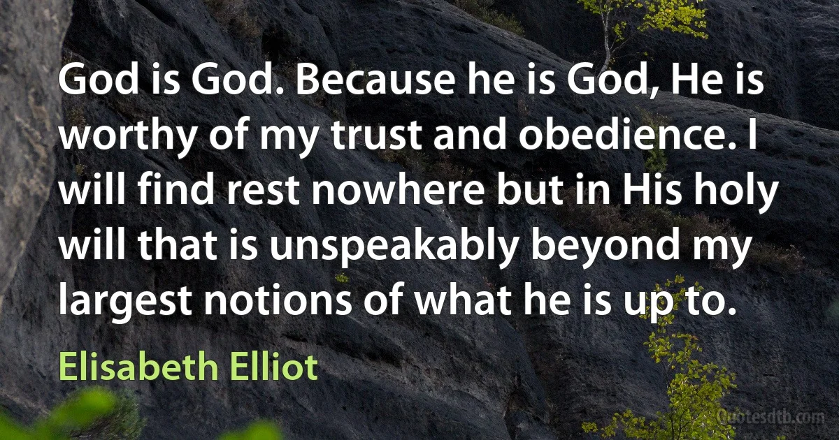 God is God. Because he is God, He is worthy of my trust and obedience. I will find rest nowhere but in His holy will that is unspeakably beyond my largest notions of what he is up to. (Elisabeth Elliot)