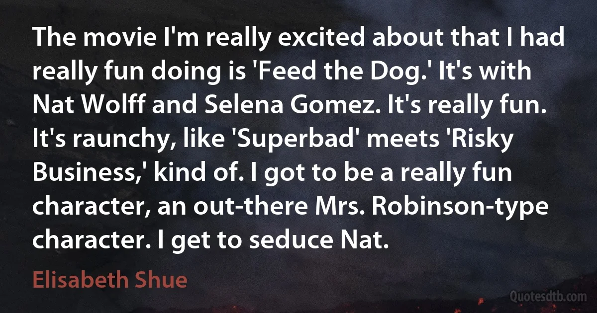 The movie I'm really excited about that I had really fun doing is 'Feed the Dog.' It's with Nat Wolff and Selena Gomez. It's really fun. It's raunchy, like 'Superbad' meets 'Risky Business,' kind of. I got to be a really fun character, an out-there Mrs. Robinson-type character. I get to seduce Nat. (Elisabeth Shue)